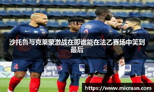 沙托鲁与克莱蒙激战在即谁能在法乙赛场中笑到最后