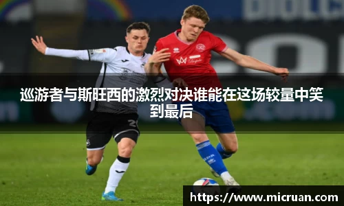 巡游者与斯旺西的激烈对决谁能在这场较量中笑到最后