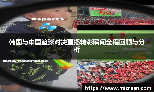 韩国与中国篮球对决直播精彩瞬间全程回顾与分析