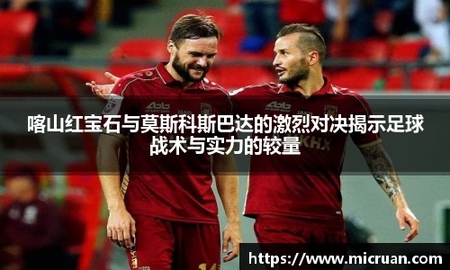 喀山红宝石与莫斯科斯巴达的激烈对决揭示足球战术与实力的较量