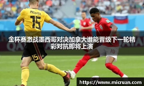 金杯赛激战墨西哥对决加拿大谁能晋级下一轮精彩对抗即将上演